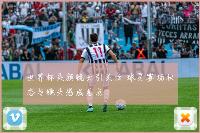 世界杯美颜镜头引关注 球员赛场状态与镜头感成看点