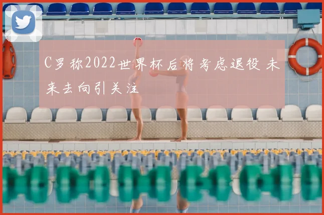 C罗称2022世界杯后将考虑退役 未来去向引关注