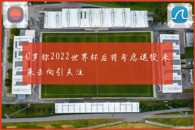C罗称2022世界杯后将考虑退役 未来去向引关注