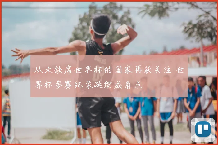 从未缺席世界杯的国家再获关注 世界杯参赛纪录延续成看点