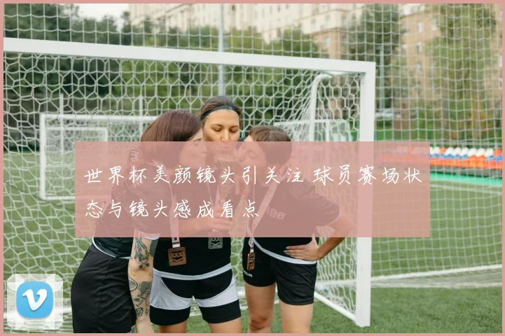 世界杯美颜镜头引关注 球员赛场状态与镜头感成看点