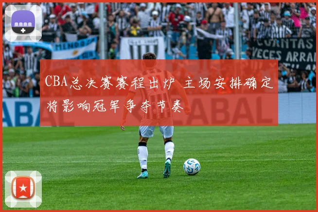 CBA总决赛赛程出炉 主场安排确定将影响冠军争夺节奏