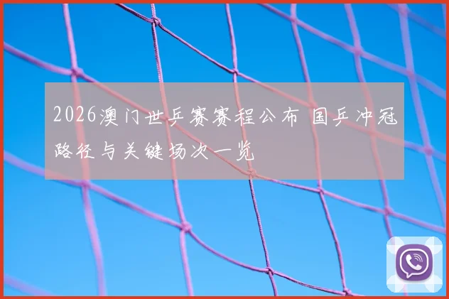 2026澳门世乒赛赛程公布 国乒冲冠路径与关键场次一览