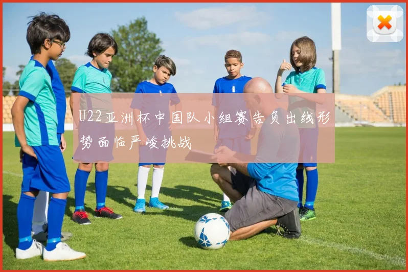 U22亚洲杯中国队小组赛告负出线形势面临严峻挑战