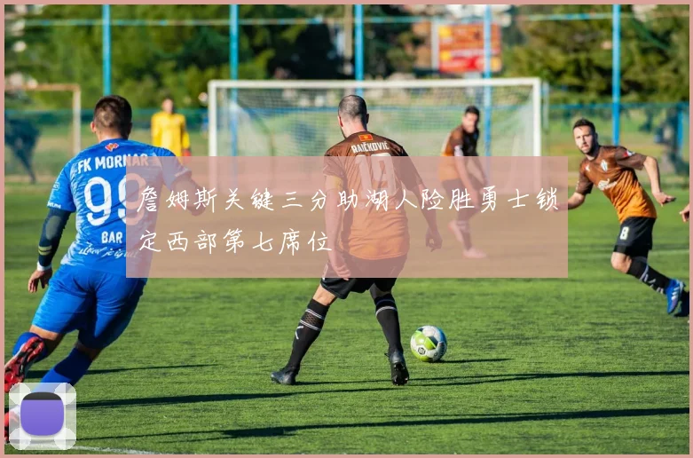 詹姆斯关键三分助湖人险胜勇士锁定西部第七席位