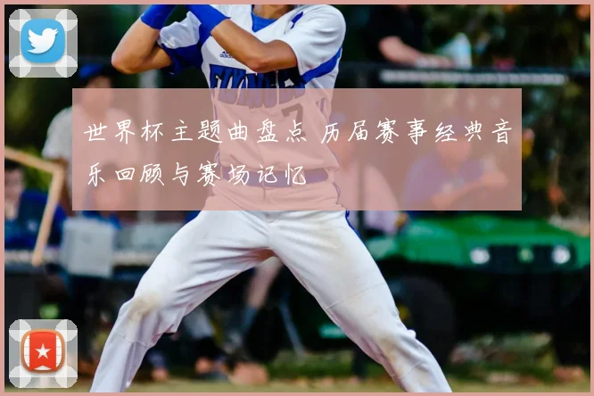 世界杯主题曲盘点 历届赛事经典音乐回顾与赛场记忆