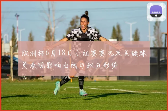 欧洲杯6月18日小组赛赛况及关键球员表现影响出线与积分形势