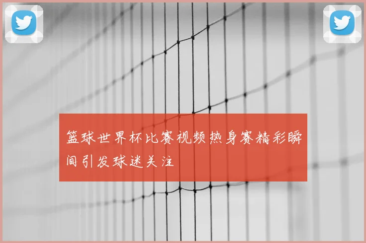 篮球世界杯比赛视频热身赛精彩瞬间引发球迷关注