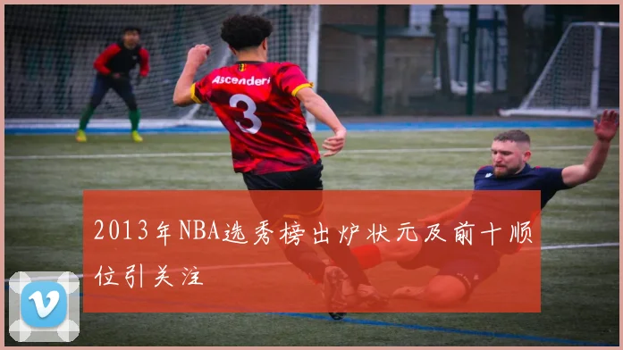 2013年NBA选秀榜出炉状元及前十顺位引关注