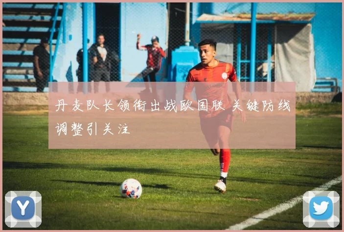 丹麦队长领衔出战欧国联 关键防线调整引关注