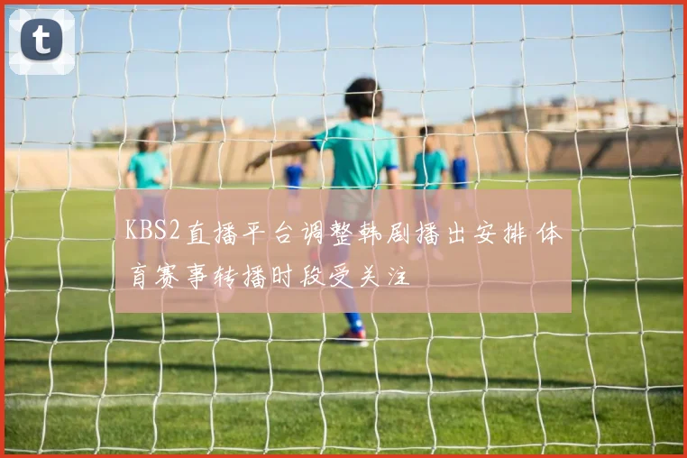 KBS2直播平台调整韩剧播出安排 体育赛事转播时段受关注