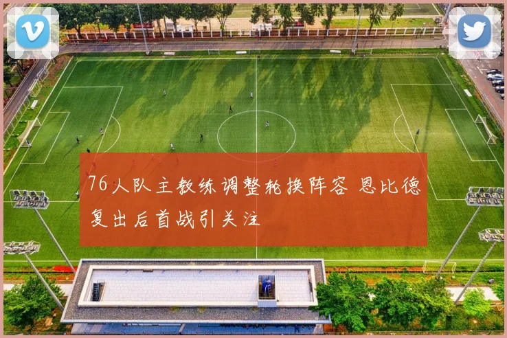 76人队主教练调整轮换阵容 恩比德复出后首战引关注