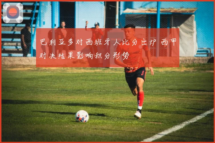巴利亚多对西班牙人比分出炉 西甲对决结果影响积分形势