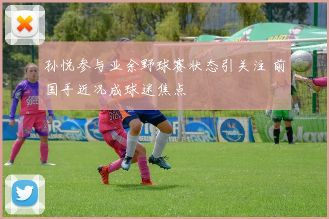 孙悦参与业余野球赛状态引关注 前国手近况成球迷焦点