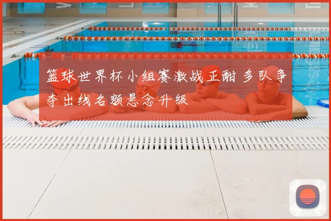 篮球世界杯小组赛激战正酣 多队争夺出线名额悬念升级