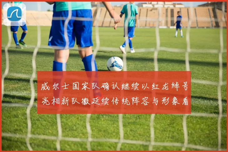 威尔士国家队确认继续以红龙绰号亮相新队徽延续传统阵容与形象看点