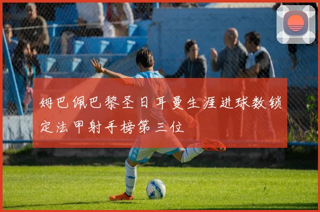 姆巴佩巴黎圣日耳曼生涯进球数锁定法甲射手榜第三位