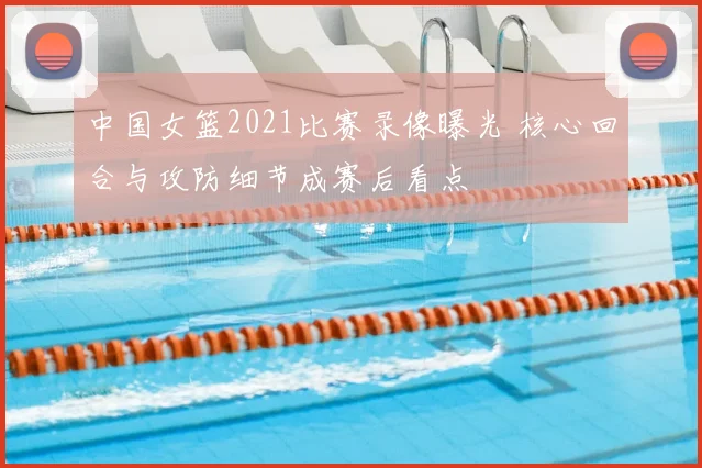 中国女篮2021比赛录像曝光 核心回合与攻防细节成赛后看点