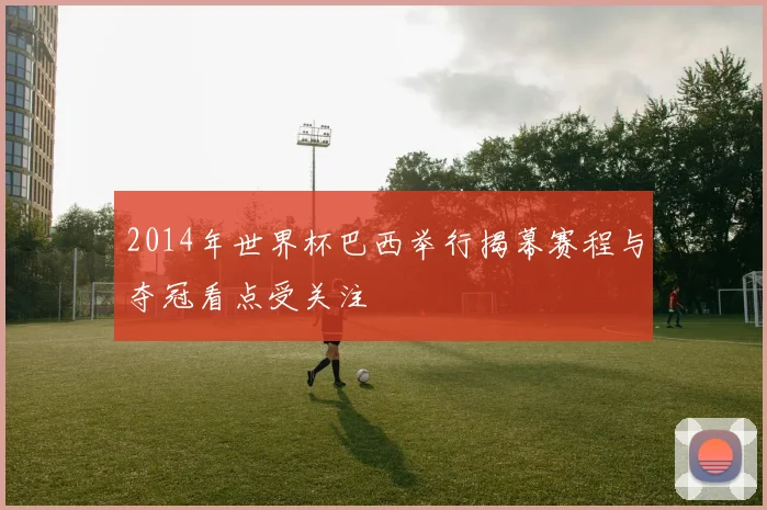 2014年世界杯巴西举行揭幕赛程与夺冠看点受关注