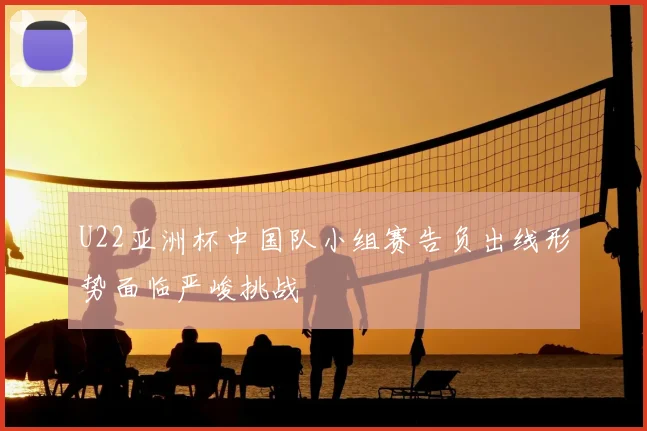 U22亚洲杯中国队小组赛告负出线形势面临严峻挑战