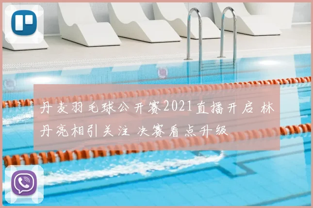 丹麦羽毛球公开赛2021直播开启 林丹亮相引关注 决赛看点升级