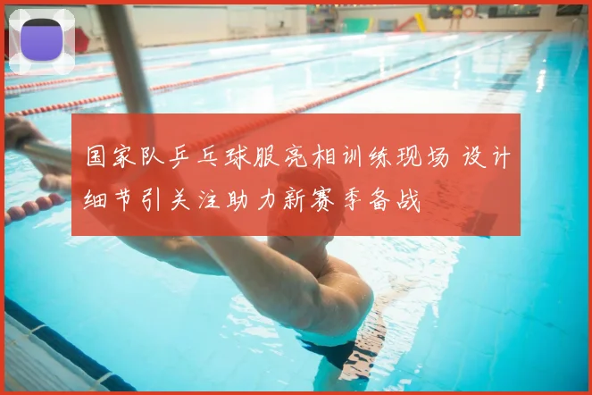 国家队乒乓球服亮相训练现场 设计细节引关注助力新赛季备战