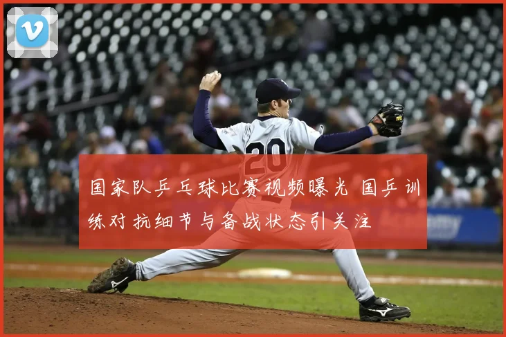 国家队乒乓球比赛视频曝光 国乒训练对抗细节与备战状态引关注