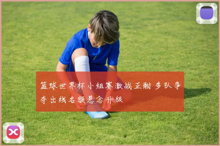 篮球世界杯小组赛激战正酣 多队争夺出线名额悬念升级