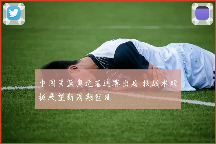 中国男篮奥运落选赛出局 技战术短板展望新周期重建