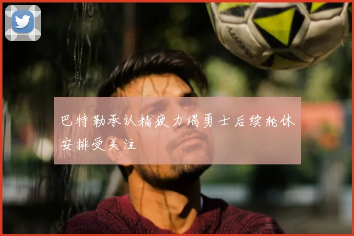 巴特勒承认精疲力竭勇士后续轮休安排受关注