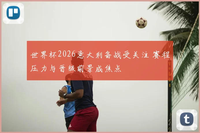 世界杯2026意大利备战受关注 赛程压力与晋级前景成焦点