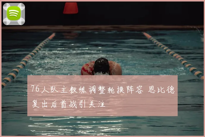 76人队主教练调整轮换阵容 恩比德复出后首战引关注