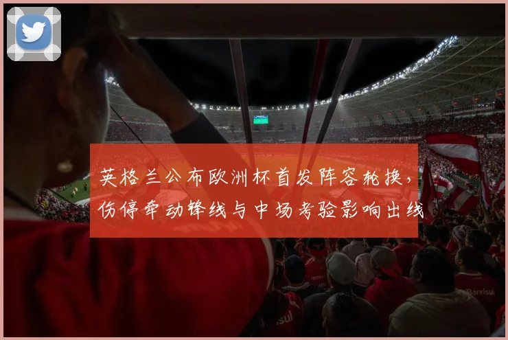 英格兰公布欧洲杯首发阵容轮换，伤停牵动锋线与中场考验影响出线