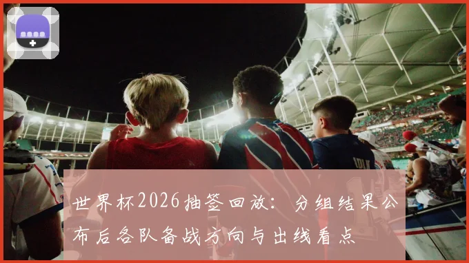 世界杯2026抽签回放：分组结果公布后各队备战方向与出线看点