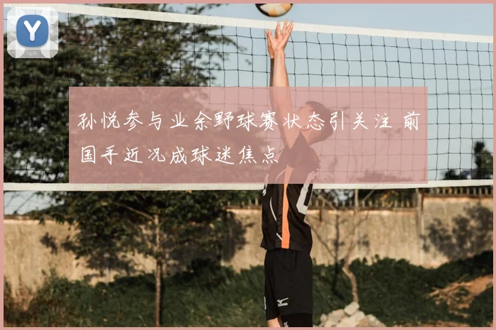 孙悦参与业余野球赛状态引关注 前国手近况成球迷焦点