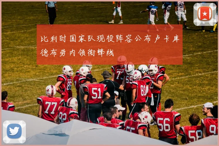 比利时国家队现役阵容公布卢卡库德布劳内领衔锋线