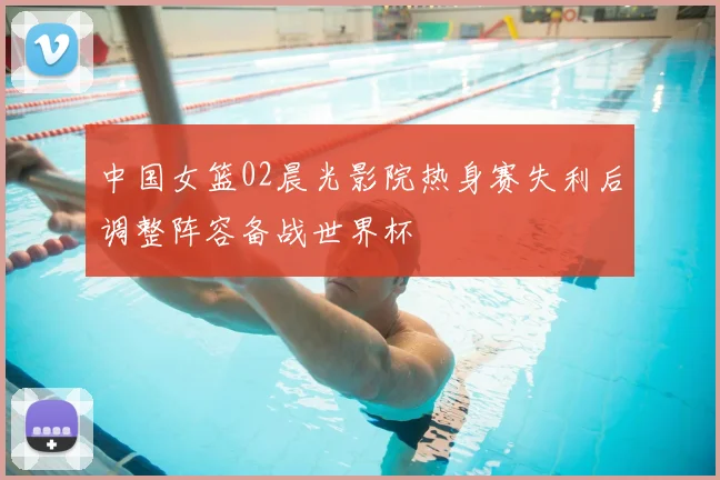 中国女篮02晨光影院热身赛失利后调整阵容备战世界杯