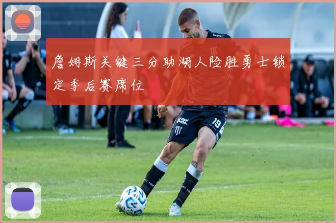 詹姆斯关键三分助湖人险胜勇士锁定季后赛席位