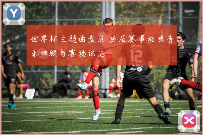 世界杯主题曲盘点 历届赛事经典音乐回顾与赛场记忆